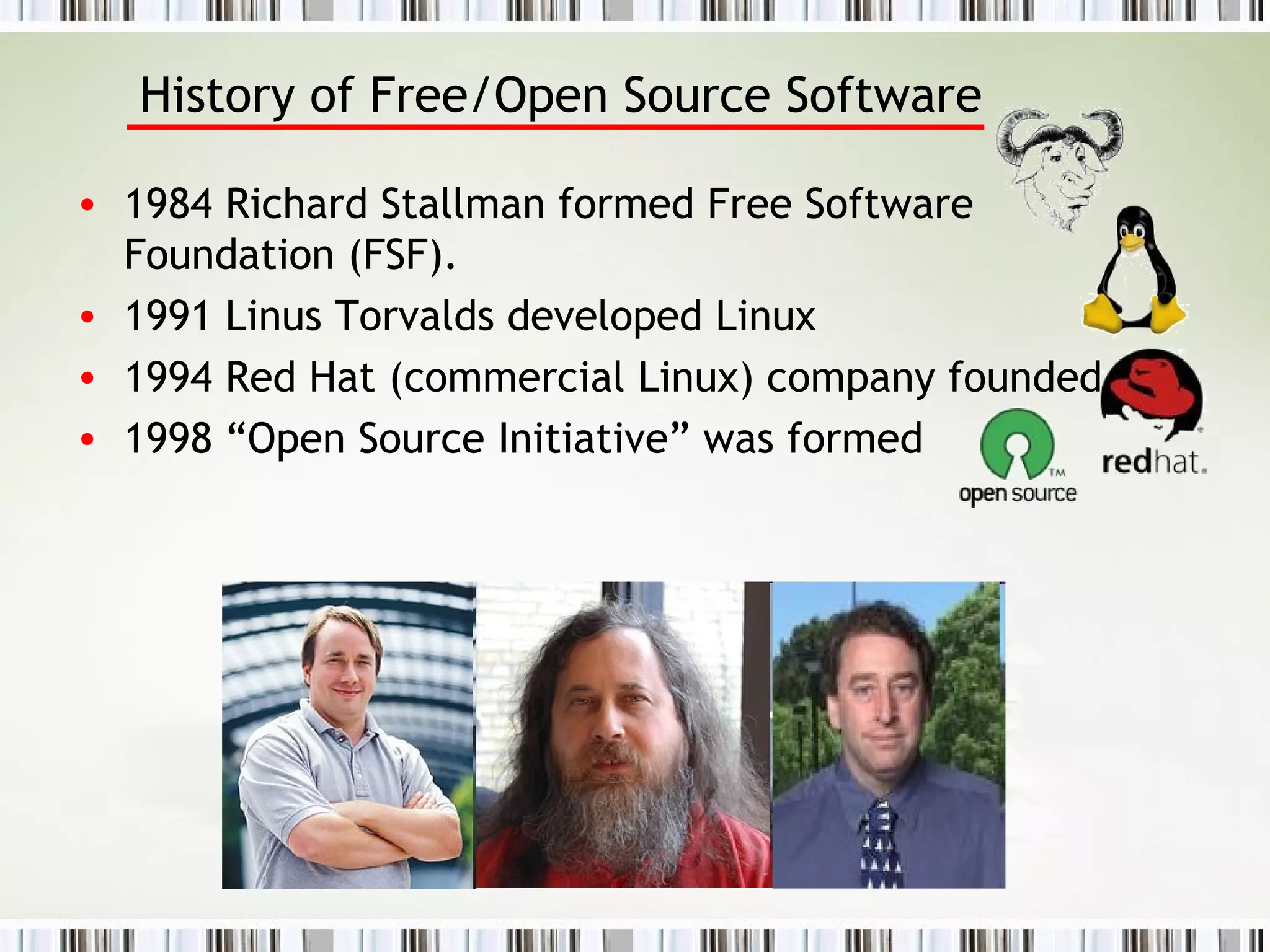 History of Free/Open Source Software 1984 Richard Stallman formed Free Software Foundation (FSF).  1991 Linus Torvalds developed Linux  1994 Red Hat (commercial Linux) company founded.  1998 “Open Source Initiative” was formed 