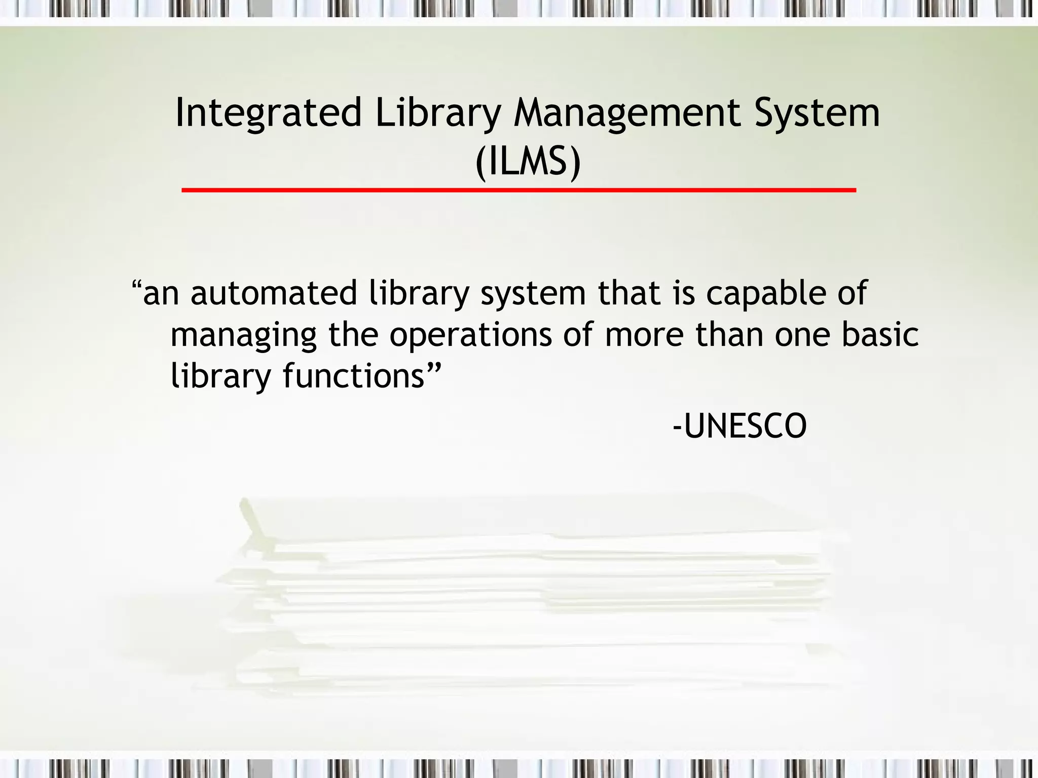Integrated Library Management System (ILMS) “ an automated library system that is capable of managing the operations of more than one basic library functions”   -UNESCO 