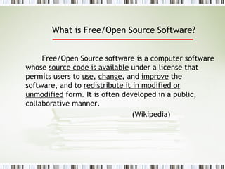What is Free/Open Source Software?   Free/Open Source software is a computer software whose  source code is available  under a license that permits users to  use ,  change , and  improve  the software, and to  redistribute it in modified or unmodified  form. It is often developed in a public, collaborative manner.  (Wikipedia) 