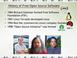 History of Free/Open Source Software 1984 Richard Stallman formed Free Software Foundation (FSF).  1991 Linus Torvalds developed Linux  1994 Red Hat (commercial Linux) company founded.  1998 “Open Source Initiative” was formed 