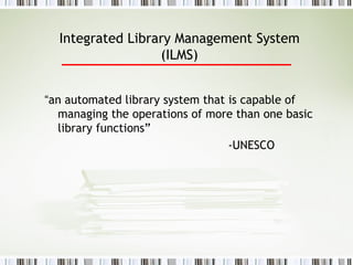 Integrated Library Management System (ILMS) “ an automated library system that is capable of managing the operations of more than one basic library functions”   -UNESCO 