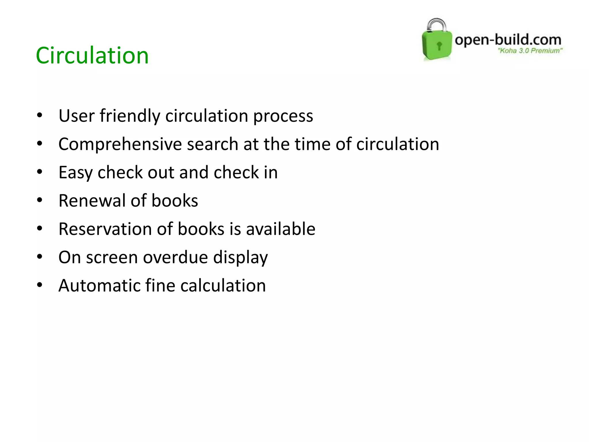 Circulation
• User friendly circulation process
• Comprehensive search at the time of circulation
• Easy check out and check in
• Renewal of books
• Reservation of books is available
• On screen overdue display
• Automatic fine calculation
 
