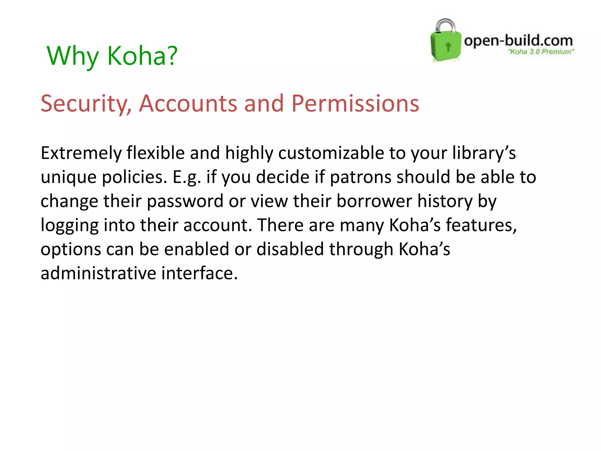 Why Koha?
Security, Accounts and Permissions
Extremely flexible and highly customizable to your library’s
unique policies. E.g. if you decide if patrons should be able to
change their password or view their borrower history by
logging into their account. There are many Koha’s features,
options can be enabled or disabled through Koha’s
administrative interface.
 
