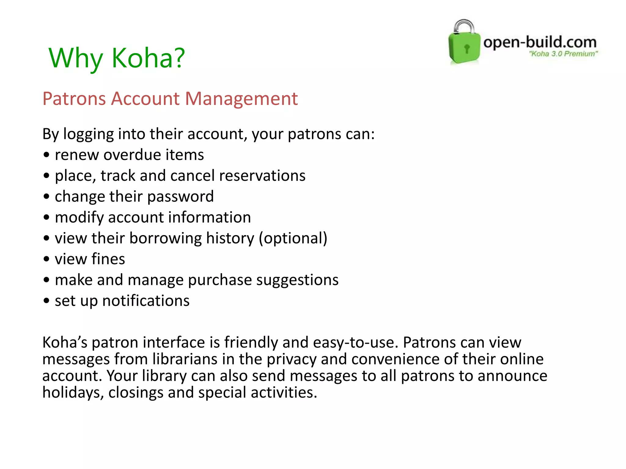 Why Koha?
Patrons Account Management
By logging into their account, your patrons can:
• renew overdue items
• place, track and cancel reservations
• change their password
• modify account information
• view their borrowing history (optional)
• view fines
• make and manage purchase suggestions
• set up notifications
Koha’s patron interface is friendly and easy-to-use. Patrons can view
messages from librarians in the privacy and convenience of their online
account. Your library can also send messages to all patrons to announce
holidays, closings and special activities.
 
