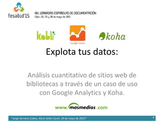 Explota tus datos:
Análisis cuantitativo de sitios web de
bibliotecas a través de un caso de uso
con Google Analytics y Koha.
1"Jorge Serrano-Cobos, Alicia Selles Carot. 29 de mayo de 2015”
 