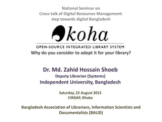 National Seminar on
Cross-talk of Digital Resources Management:
step towards digital Bangladesh
Why do you consider to adopt it for your library?
Dr. Md. Zahid Hossain Shoeb
Deputy Librarian (Systems)
Independent University, Bangladesh
Bangladesh Association of Librarians, Information Scientists and
Documentalists (BALID)
Saturday, 22 August 2015
CIRDAP, Dhaka
 