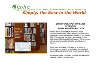 OPEN-SOURCE, OPEN-STANDARDS
INTEGRATED
LIBRARY MANAGEMENT SYSTEM
Koha is a Full-featured truly enterprise-class
platform-independent, Award winning, Open-Source
Integrated Library Management System (ILMS) under
GPL V2 (no license fee, ever). A complete modern
Web-based, Multilingual OPAC system, KOHA comes
with comprehensive functionality with advanced
options.
Being used worldwide in libraries of all sizes, its
development is steered by a growing community of
users collaborating to achieve their technology goals.
Koha’s feature-set continues to evolve and expand to
meet the needs of its user base.

 