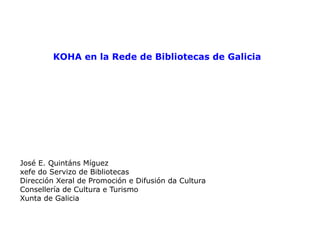 KOHA en la Rede de Bibliotecas de Galicia José E. Quintáns Míguez xefe do Servizo de Bibliotecas Dirección Xeral de Promoción e Difusión da Cultura Consellería de Cultura e Turismo Xunta de Galicia 