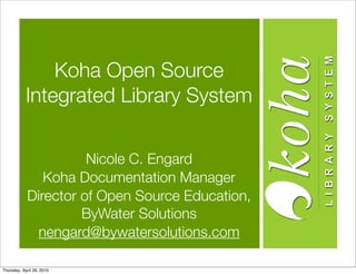 Koha Open Source
            Integrated Library System


                      Nicole C. Engard
               Koha Documentation Manager
            Director of Open Source Education,
                     ByWater Solutions
              nengard@bywatersolutions.com

Thursday, April 29, 2010
 