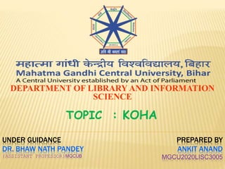 UNDER GUIDANCE
DR. BHAW NATH PANDEY
(ASSISTANT PROFESSOR)MGCUB
DEPARTMENT OF LIBRARY AND INFORMATION
SCIENCE
TOPIC : KOHA
PREPARED BY
ANKIT ANAND
MGCU2020LISC3005
 