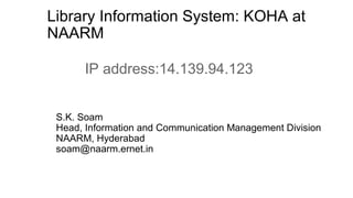 Library Information System: KOHA at
NAARM
S.K. Soam
Head, Information and Communication Management Division
NAARM, Hyderabad
soam@naarm.ernet.in
IP address:14.139.94.123
 