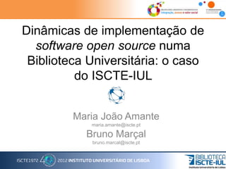 Dinâmicas de implementação de
software open source numa
Biblioteca Universitária: o caso
do ISCTE-IUL
Maria João Amante
maria.amante@iscte.pt
Bruno Marçal
bruno.marcal@iscte.pt
 