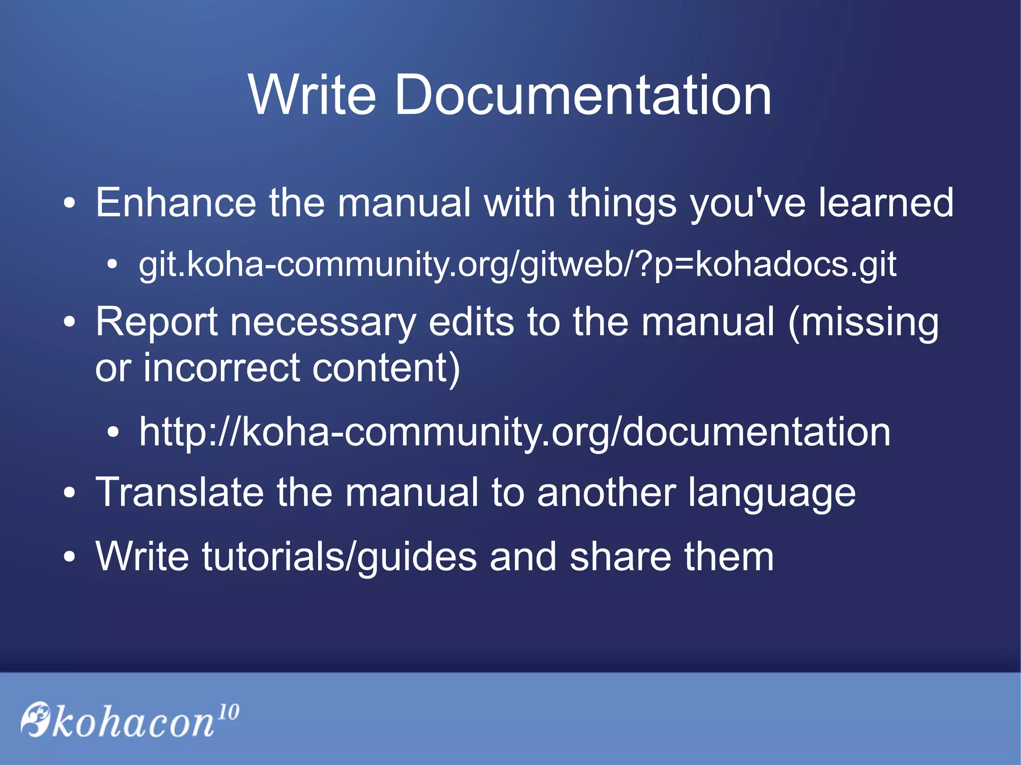 Write Documentation
● Enhance the manual with things you've learned
● git.koha-community.org/gitweb/?p=kohadocs.git
● Report necessary edits to the manual (missing
or incorrect content)
● http://koha-community.org/documentation
● Translate the manual to another language
● Write tutorials/guides and share them
 