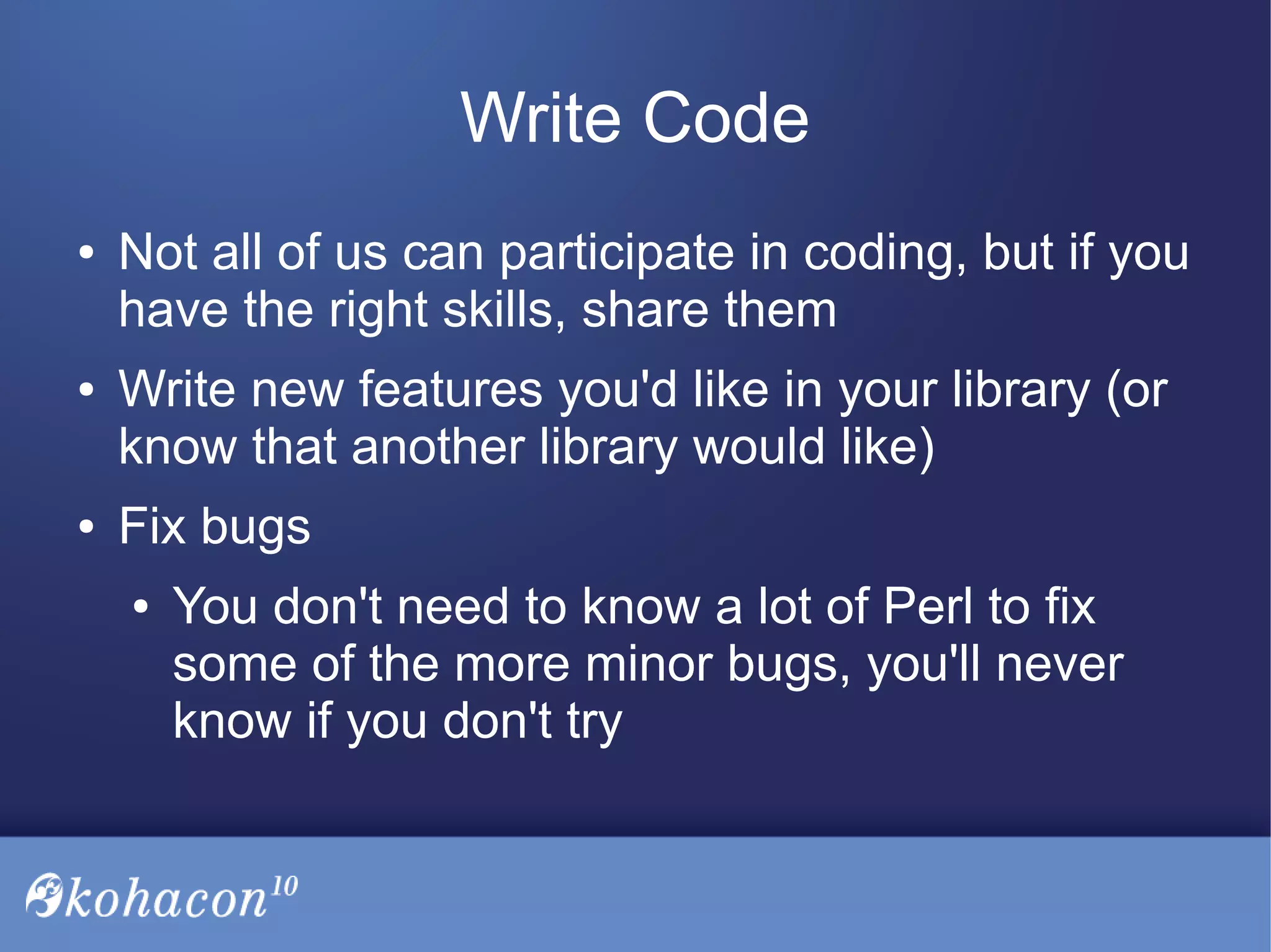 Write Code
● Not all of us can participate in coding, but if you
have the right skills, share them
● Write new features you'd like in your library (or
know that another library would like)
● Fix bugs
● You don't need to know a lot of Perl to fix
some of the more minor bugs, you'll never
know if you don't try
 
