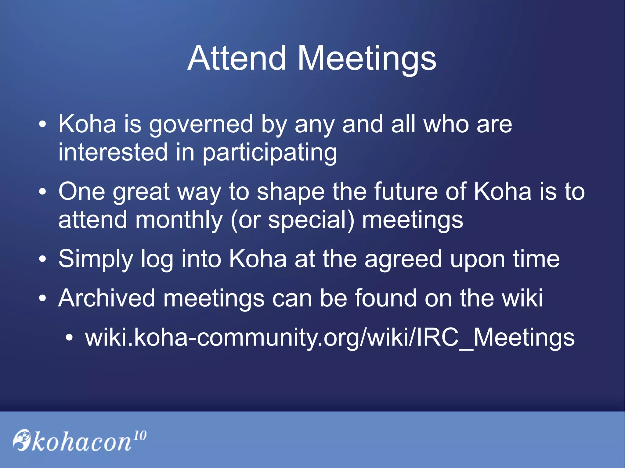 Attend Meetings
● Koha is governed by any and all who are
interested in participating
● One great way to shape the future of Koha is to
attend monthly (or special) meetings
● Simply log into Koha at the agreed upon time
● Archived meetings can be found on the wiki
● wiki.koha-community.org/wiki/IRC_Meetings
 