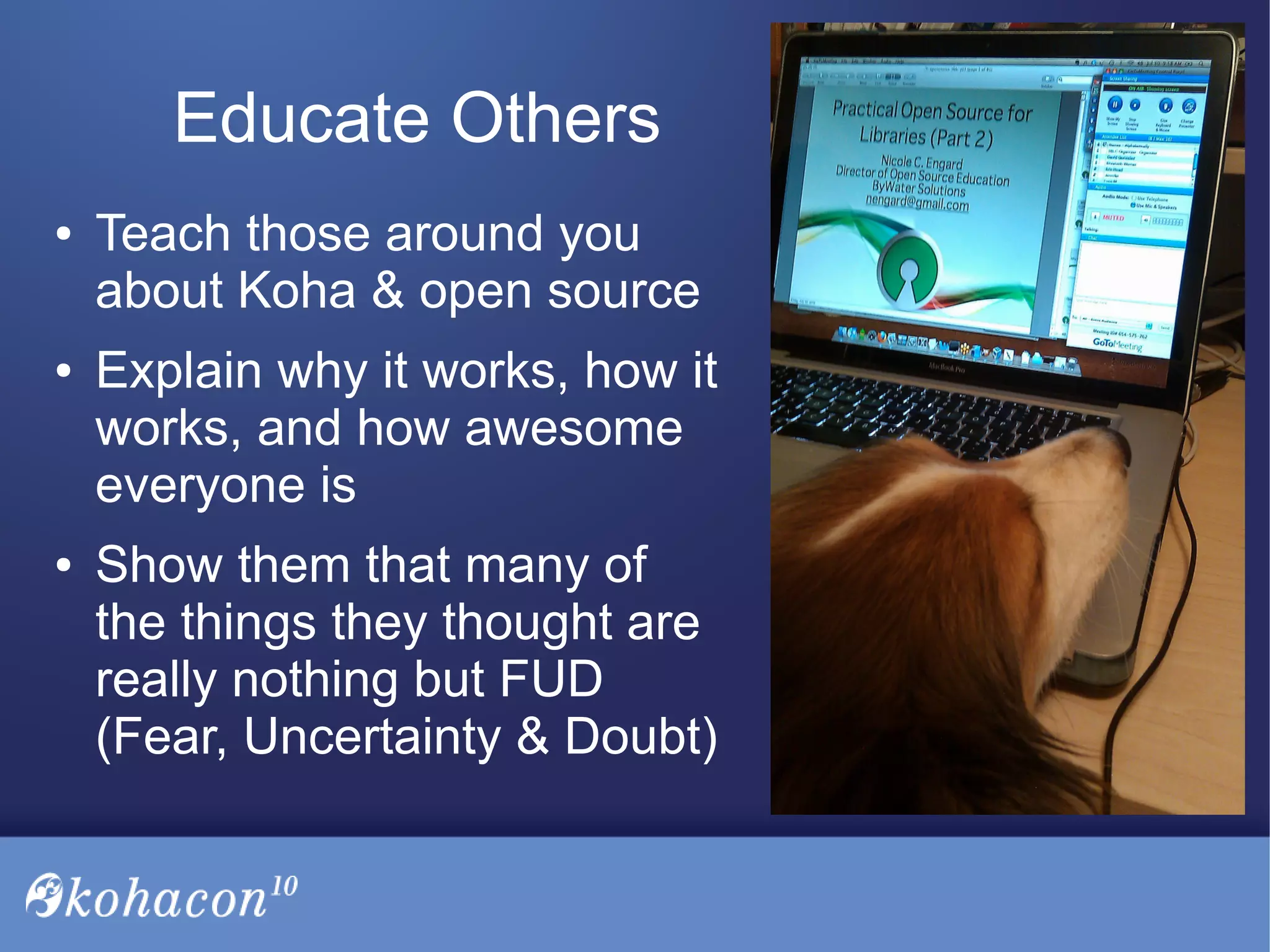 Educate Others
● Teach those around you
about Koha & open source
● Explain why it works, how it
works, and how awesome
everyone is
● Show them that many of
the things they thought are
really nothing but FUD
(Fear, Uncertainty & Doubt)
 