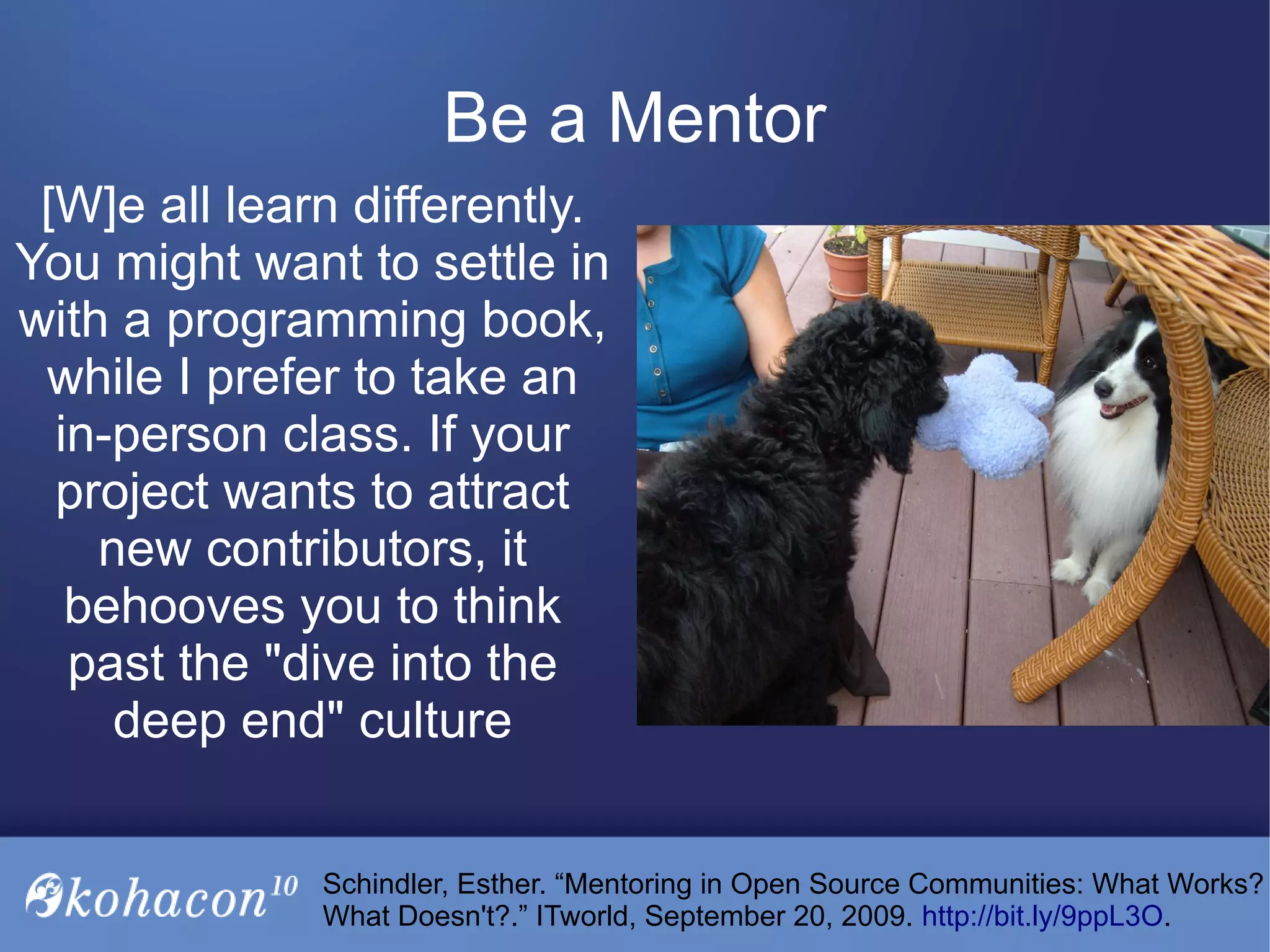 [W]e all learn differently.
You might want to settle in
with a programming book,
while I prefer to take an
in-person class. If your
project wants to attract
new contributors, it
behooves you to think
past the "dive into the
deep end" culture
Be a Mentor
Schindler, Esther. “Mentoring in Open Source Communities: What Works?
What Doesn't?.” ITworld, September 20, 2009. http://bit.ly/9ppL3O.
 