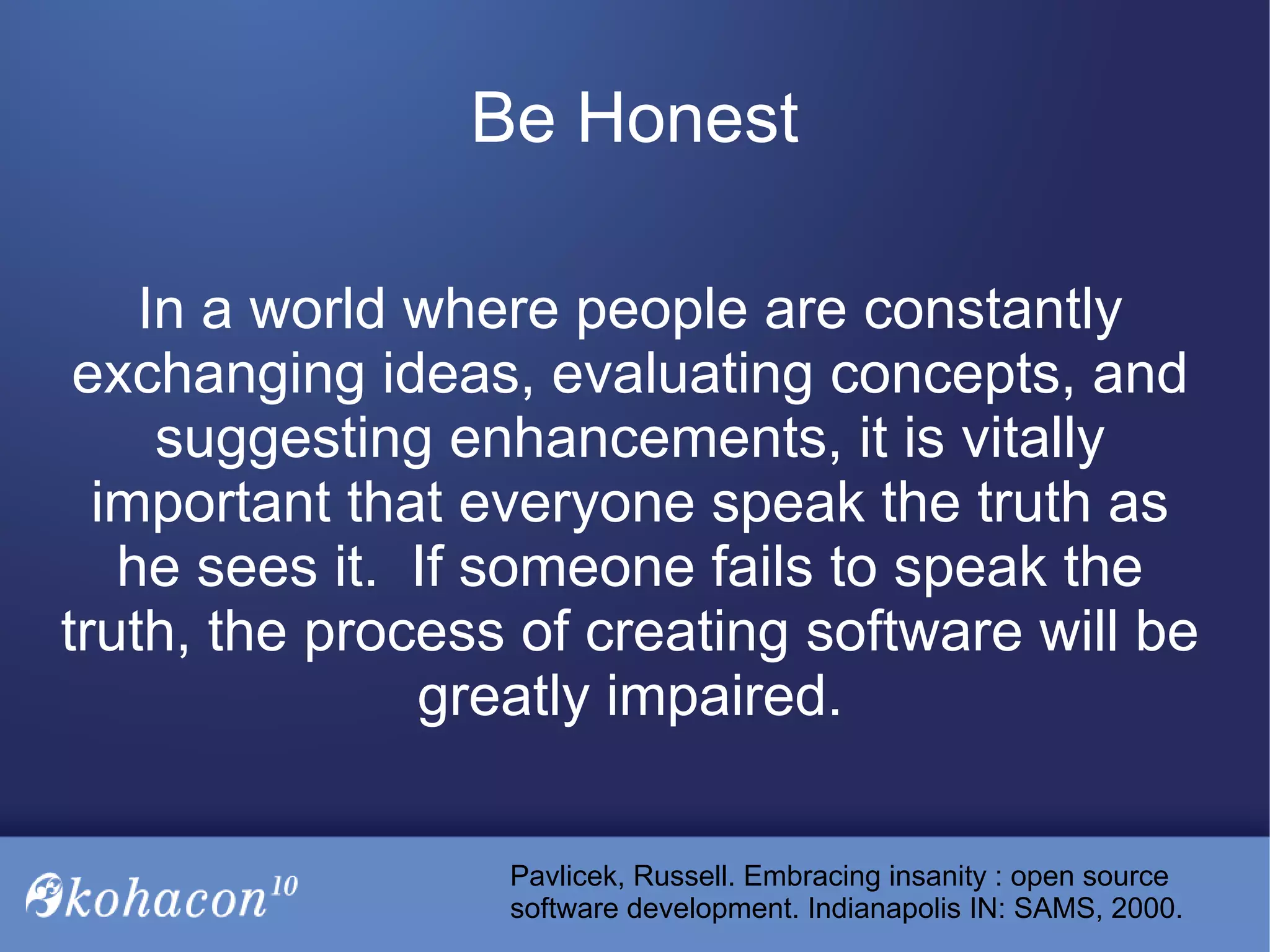 In a world where people are constantly
exchanging ideas, evaluating concepts, and
suggesting enhancements, it is vitally
important that everyone speak the truth as
he sees it. If someone fails to speak the
truth, the process of creating software will be
greatly impaired.
Be Honest
Pavlicek, Russell. Embracing insanity : open source
software development. Indianapolis IN: SAMS, 2000.
 