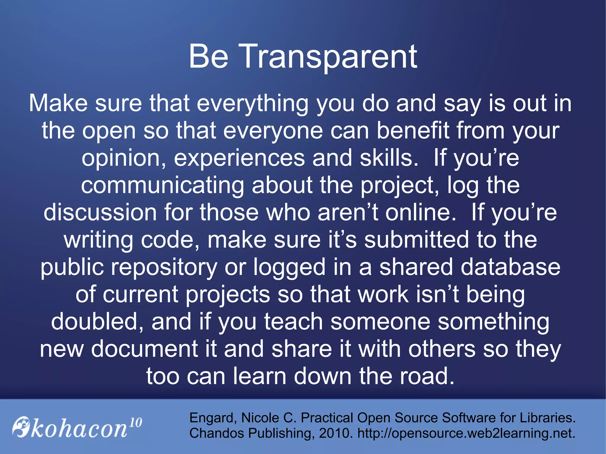 Make sure that everything you do and say is out in
the open so that everyone can benefit from your
opinion, experiences and skills. If you’re
communicating about the project, log the
discussion for those who aren’t online. If you’re
writing code, make sure it’s submitted to the
public repository or logged in a shared database
of current projects so that work isn’t being
doubled, and if you teach someone something
new document it and share it with others so they
too can learn down the road.
Be Transparent
Engard, Nicole C. Practical Open Source Software for Libraries.
Chandos Publishing, 2010. http://opensource.web2learning.net.
 