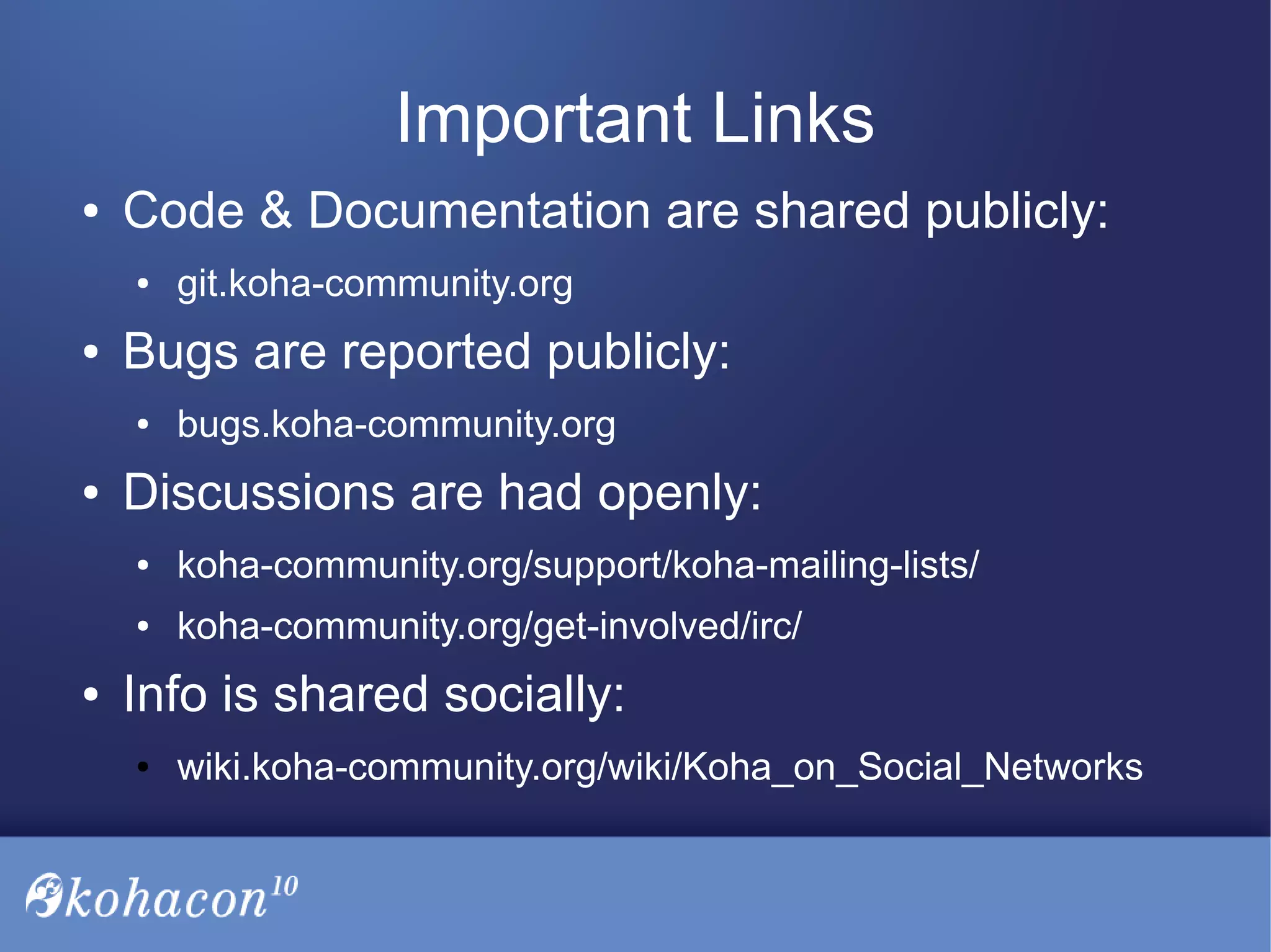Important Links
● Code & Documentation are shared publicly:
● git.koha-community.org
● Bugs are reported publicly:
● bugs.koha-community.org
● Discussions are had openly:
● koha-community.org/support/koha-mailing-lists/
● koha-community.org/get-involved/irc/
● Info is shared socially:
● wiki.koha-community.org/wiki/Koha_on_Social_Networks
 