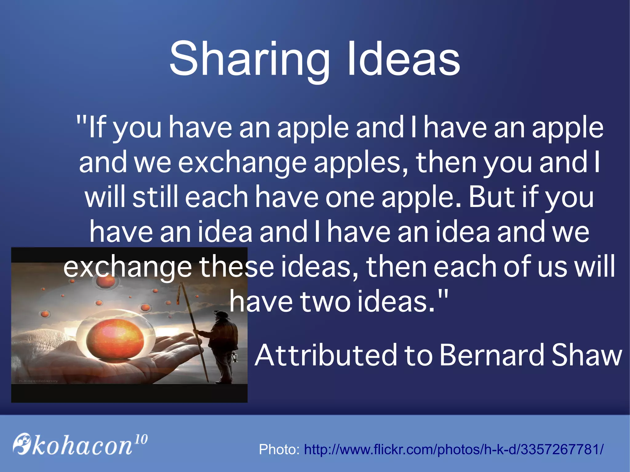 "If you have an apple and I have an apple
and we exchange apples, then you and I
will still each have one apple. But if you
have an idea and I have an idea and we
exchange these ideas, then each of us will
have two ideas."
Attributed to Bernard Shaw
Sharing Ideas
Photo: http://www.flickr.com/photos/h-k-d/3357267781/
 
