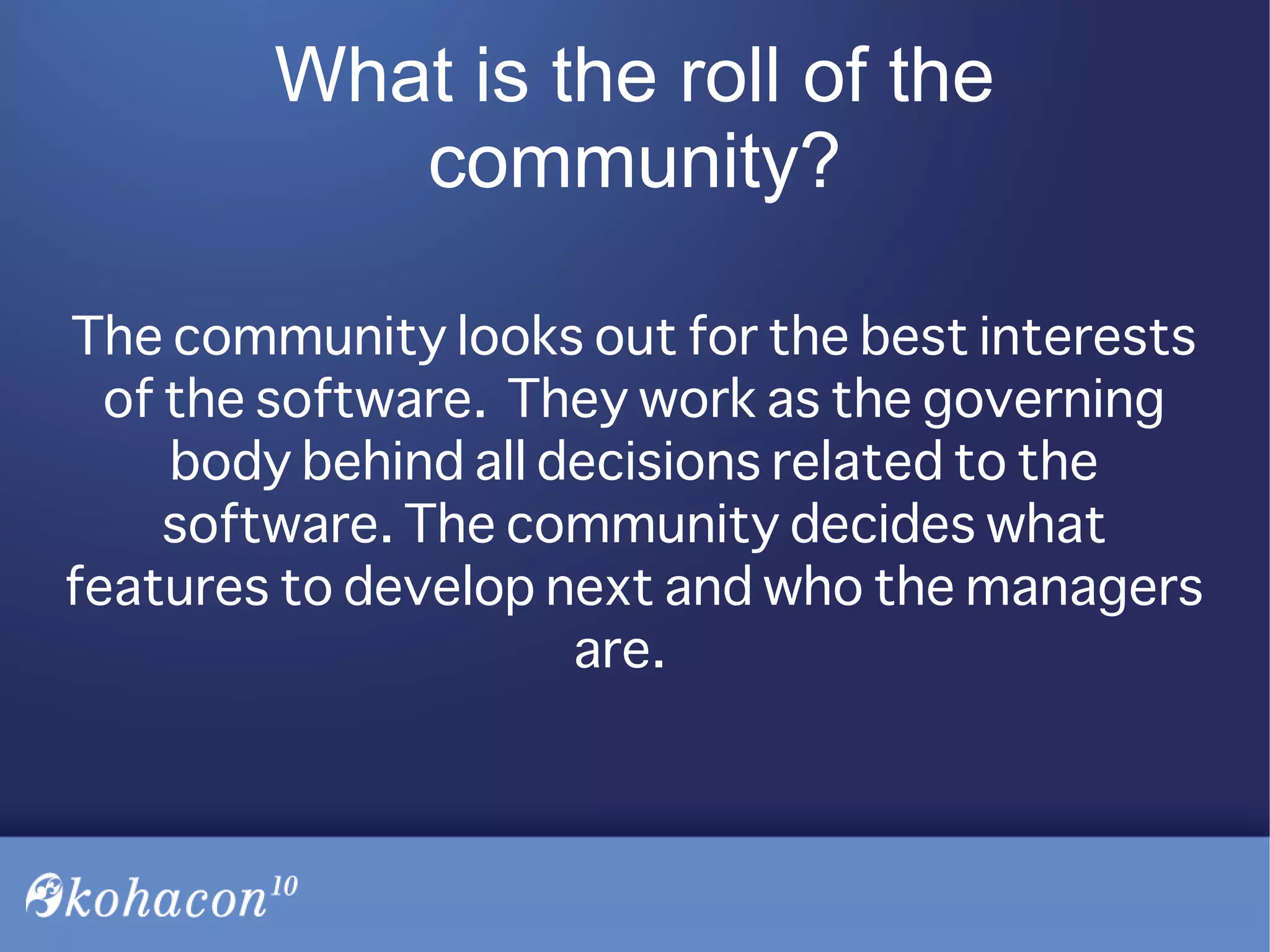 What is the roll of the
community?
The community looks out for the best interests
of the software. They work as the governing
body behind all decisions related to the
software. The community decides what
features to develop next and who the managers
are.
 