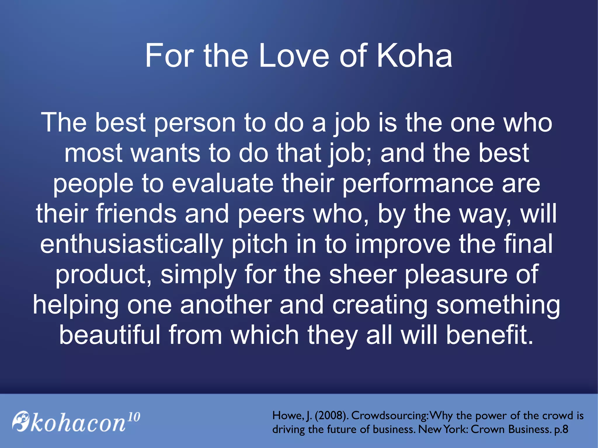 For the Love of Koha
The best person to do a job is the one who
most wants to do that job; and the best
people to evaluate their performance are
their friends and peers who, by the way, will
enthusiastically pitch in to improve the final
product, simply for the sheer pleasure of
helping one another and creating something
beautiful from which they all will benefit.
Howe, J. (2008). Crowdsourcing:Why the power of the crowd is
driving the future of business. NewYork: Crown Business. p.8
 