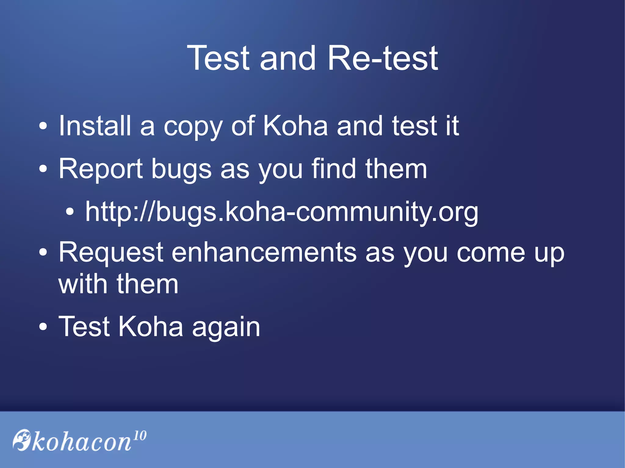 Test and Re-test
● Install a copy of Koha and test it
● Report bugs as you find them
● http://bugs.koha-community.org
● Request enhancements as you come up
with them
● Test Koha again
 