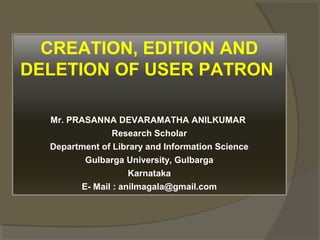 CREATION, EDITION AND
DELETION OF USER PATRON
Mr. PRASANNA DEVARAMATHA ANILKUMAR
Research Scholar
Department of Library and Information Science
Gulbarga University, Gulbarga
Karnataka
E- Mail : anilmagala@gmail.com
 