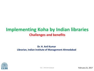 Implementing Koha by Indian libraries
Challenges and benefits
VSL | IIM Ahmedabad February 21, 2017
Dr. H. Anil Kumar
Librarian, Indian Institute of Management Ahmedabad
 