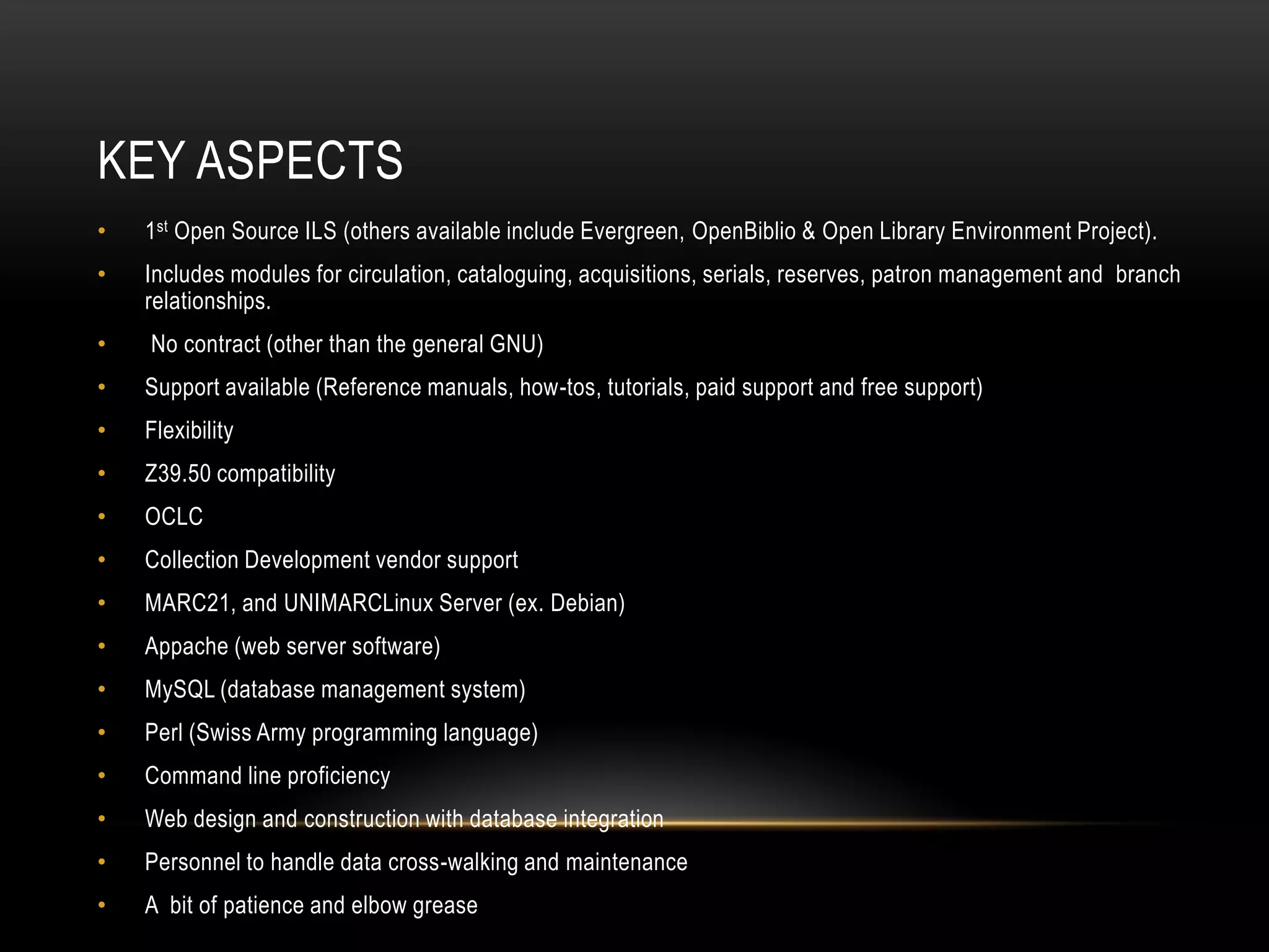 KEY ASPECTS
•   1st Open Source ILS (others available include Evergreen, OpenBiblio & Open Library Environment Project).
•   Includes modules for circulation, cataloguing, acquisitions, serials, reserves, patron management and branch
    relationships.
•   No contract (other than the general GNU)
•   Support available (Reference manuals, how-tos, tutorials, paid support and free support)
•   Flexibility
•   Z39.50 compatibility
•   OCLC
•   Collection Development vendor support
•   MARC21, and UNIMARCLinux Server (ex. Debian)
•   Appache (web server software)
•   MySQL (database management system)
•   Perl (Swiss Army programming language)
•   Command line proficiency
•   Web design and construction with database integration
•   Personnel to handle data cross-walking and maintenance
•   A bit of patience and elbow grease
 
