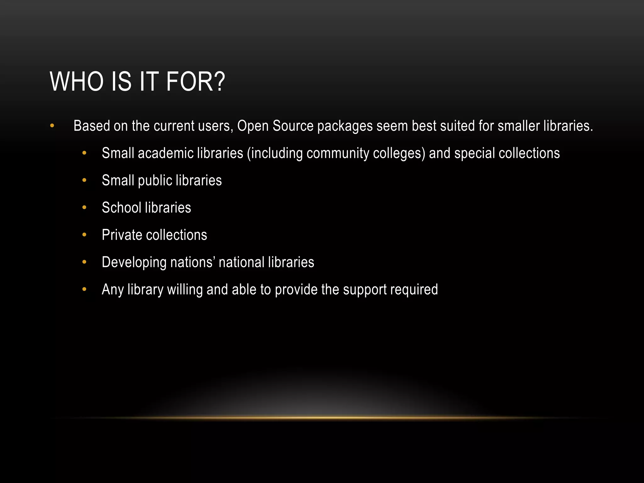 WHO IS IT FOR?
•   Based on the current users, Open Source packages seem best suited for smaller libraries.
     • Small academic libraries (including community colleges) and special collections
     • Small public libraries
     • School libraries
     • Private collections
     • Developing nations’ national libraries
     • Any library willing and able to provide the support required
 