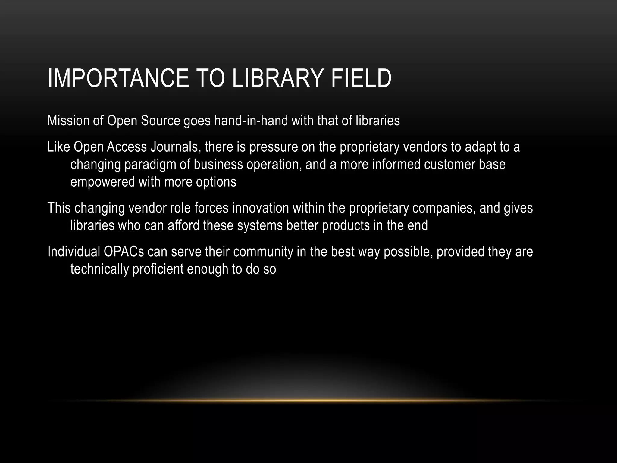 IMPORTANCE TO LIBRARY FIELD
Mission of Open Source goes hand-in-hand with that of libraries
Like Open Access Journals, there is pressure on the proprietary vendors to adapt to a
    changing paradigm of business operation, and a more informed customer base
    empowered with more options
This changing vendor role forces innovation within the proprietary companies, and gives
    libraries who can afford these systems better products in the end
Individual OPACs can serve their community in the best way possible, provided they are
    technically proficient enough to do so
 