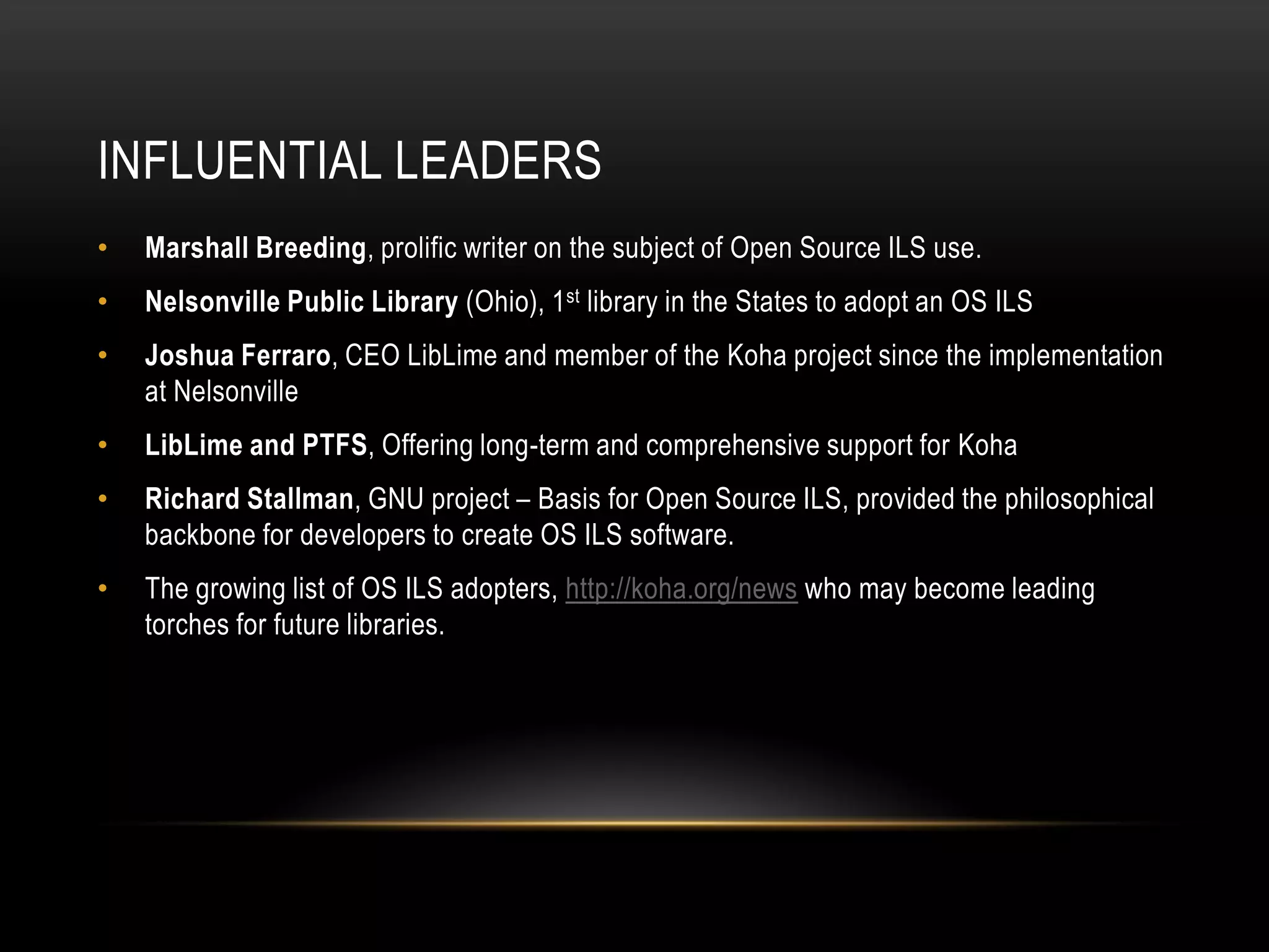 INFLUENTIAL LEADERS
•   Marshall Breeding, prolific writer on the subject of Open Source ILS use.
•   Nelsonville Public Library (Ohio), 1st library in the States to adopt an OS ILS
•   Joshua Ferraro, CEO LibLime and member of the Koha project since the implementation
    at Nelsonville
•   LibLime and PTFS, Offering long-term and comprehensive support for Koha
•   Richard Stallman, GNU project – Basis for Open Source ILS, provided the philosophical
    backbone for developers to create OS ILS software.
•   The growing list of OS ILS adopters, http://koha.org/news who may become leading
    torches for future libraries.
 