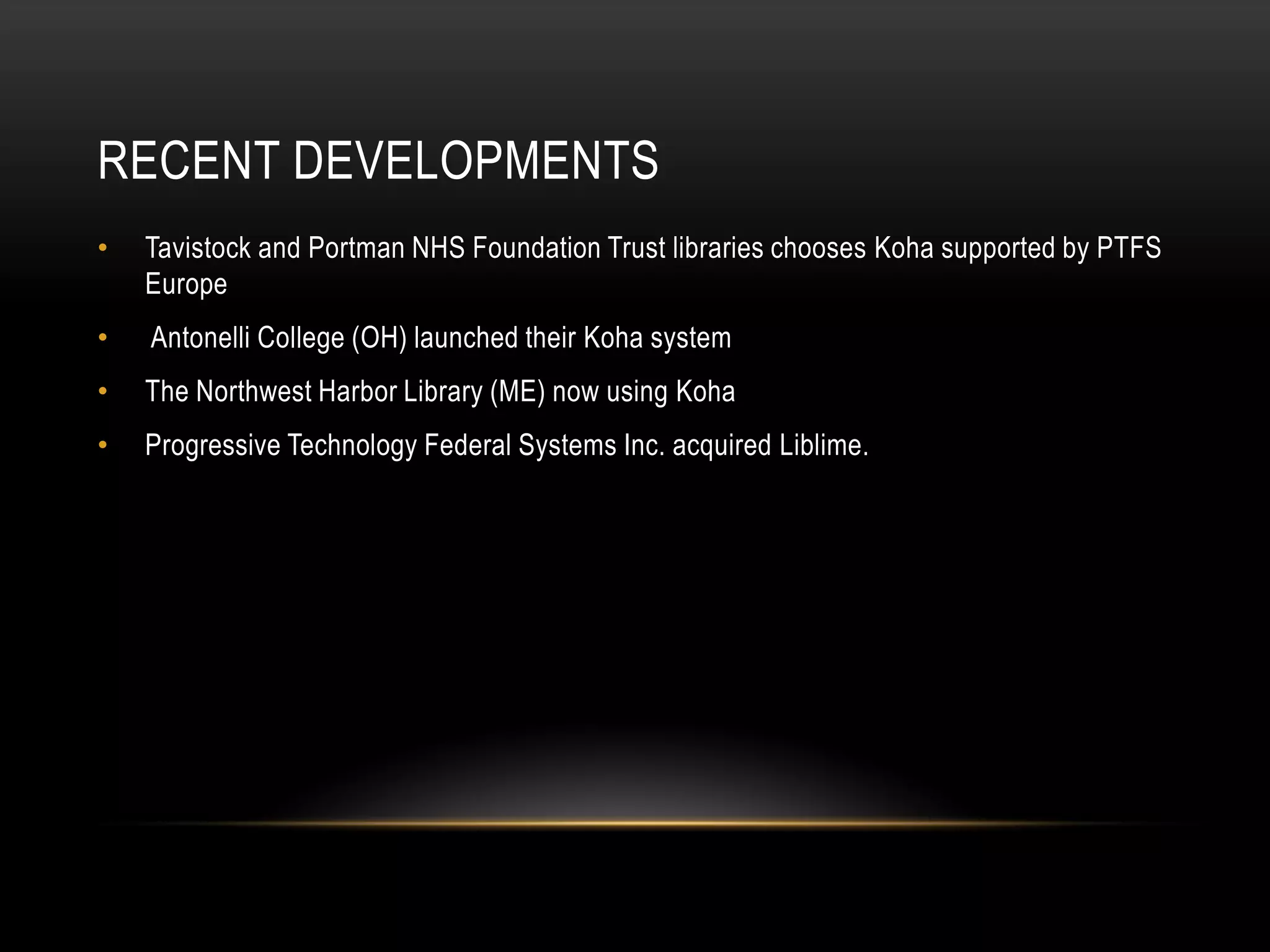 RECENT DEVELOPMENTS
•   Tavistock and Portman NHS Foundation Trust libraries chooses Koha supported by PTFS
    Europe
•   Antonelli College (OH) launched their Koha system
•   The Northwest Harbor Library (ME) now using Koha
•   Progressive Technology Federal Systems Inc. acquired Liblime.
 