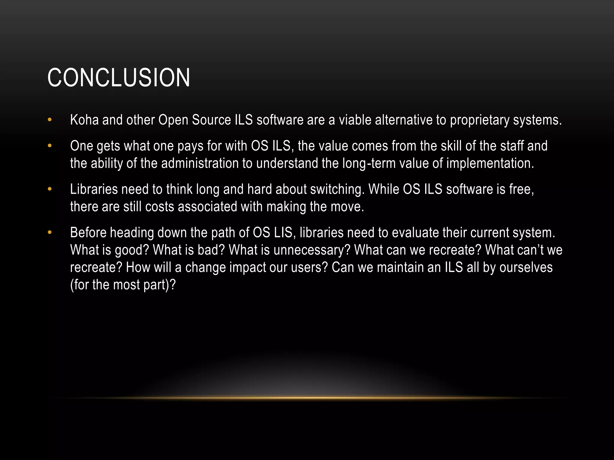 CONCLUSION
•   Koha and other Open Source ILS software are a viable alternative to proprietary systems.
•   One gets what one pays for with OS ILS, the value comes from the skill of the staff and
    the ability of the administration to understand the long-term value of implementation.
•   Libraries need to think long and hard about switching. While OS ILS software is free,
    there are still costs associated with making the move.
•   Before heading down the path of OS LIS, libraries need to evaluate their current system.
    What is good? What is bad? What is unnecessary? What can we recreate? What can’t we
    recreate? How will a change impact our users? Can we maintain an ILS all by ourselves
    (for the most part)?
 