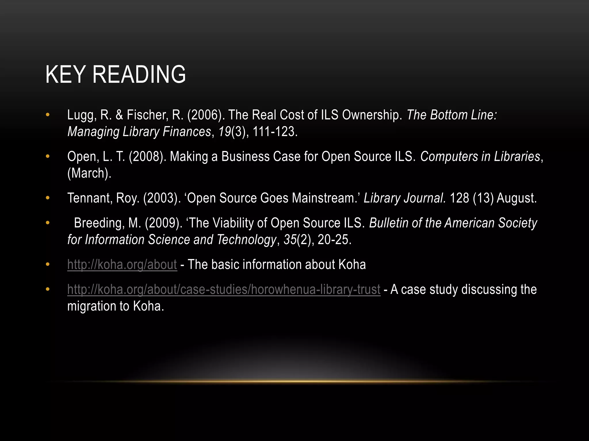 KEY READING
•   Lugg, R. & Fischer, R. (2006). The Real Cost of ILS Ownership. The Bottom Line:
    Managing Library Finances, 19(3), 111-123.
•   Open, L. T. (2008). Making a Business Case for Open Source ILS. Computers in Libraries,
    (March).
•   Tennant, Roy. (2003). ‘Open Source Goes Mainstream.’ Library Journal. 128 (13) August.
•     Breeding, M. (2009). ‘The Viability of Open Source ILS. Bulletin of the American Society
    for Information Science and Technology, 35(2), 20-25.
•   http://koha.org/about - The basic information about Koha
•   http://koha.org/about/case-studies/horowhenua-library-trust - A case study discussing the
    migration to Koha.
 