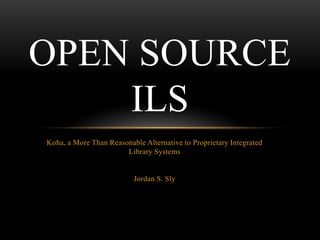 OPEN SOURCE
    ILS
Koha, a More Than Reasonable Alternative to Proprietary Integrated
                       Library Systems


                          Jordan S. Sly
 