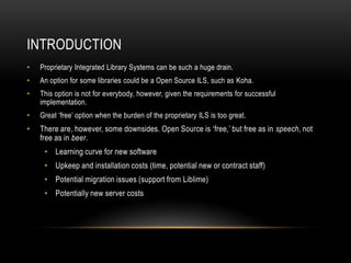 INTRODUCTION
•   Proprietary Integrated Library Systems can be such a huge drain.
•   An option for some libraries could be a Open Source ILS, such as Koha.
•   This option is not for everybody, however, given the requirements for successful
    implementation.
•   Great ‘free’ option when the burden of the proprietary ILS is too great.
•   There are, however, some downsides. Open Source is ‘free,’ but free as in speech, not
    free as in beer.
     • Learning curve for new software
     • Upkeep and installation costs (time, potential new or contract staff)
     • Potential migration issues (support from Liblime)
     • Potentially new server costs
 