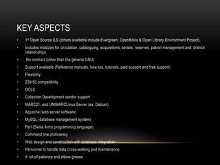 KEY ASPECTS
•   1st Open Source ILS (others available include Evergreen, OpenBiblio & Open Library Environment Project).
•   Includes modules for circulation, cataloguing, acquisitions, serials, reserves, patron management and branch
    relationships.
•   No contract (other than the general GNU)
•   Support available (Reference manuals, how-tos, tutorials, paid support and free support)
•   Flexibility
•   Z39.50 compatibility
•   OCLC
•   Collection Development vendor support
•   MARC21, and UNIMARCLinux Server (ex. Debian)
•   Appache (web server software)
•   MySQL (database management system)
•   Perl (Swiss Army programming language)
•   Command line proficiency
•   Web design and construction with database integration
•   Personnel to handle data cross-walking and maintenance
•   A bit of patience and elbow grease
 