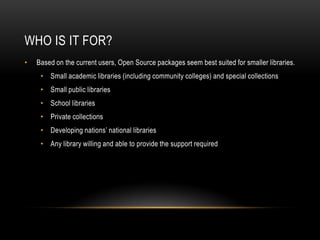 WHO IS IT FOR?
•   Based on the current users, Open Source packages seem best suited for smaller libraries.
     • Small academic libraries (including community colleges) and special collections
     • Small public libraries
     • School libraries
     • Private collections
     • Developing nations’ national libraries
     • Any library willing and able to provide the support required
 