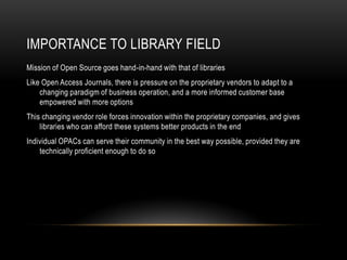 IMPORTANCE TO LIBRARY FIELD
Mission of Open Source goes hand-in-hand with that of libraries
Like Open Access Journals, there is pressure on the proprietary vendors to adapt to a
    changing paradigm of business operation, and a more informed customer base
    empowered with more options
This changing vendor role forces innovation within the proprietary companies, and gives
    libraries who can afford these systems better products in the end
Individual OPACs can serve their community in the best way possible, provided they are
    technically proficient enough to do so
 