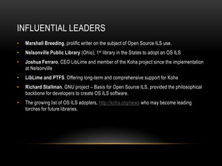 INFLUENTIAL LEADERS
•   Marshall Breeding, prolific writer on the subject of Open Source ILS use.
•   Nelsonville Public Library (Ohio), 1st library in the States to adopt an OS ILS
•   Joshua Ferraro, CEO LibLime and member of the Koha project since the implementation
    at Nelsonville
•   LibLime and PTFS, Offering long-term and comprehensive support for Koha
•   Richard Stallman, GNU project – Basis for Open Source ILS, provided the philosophical
    backbone for developers to create OS ILS software.
•   The growing list of OS ILS adopters, http://koha.org/news who may become leading
    torches for future libraries.
 