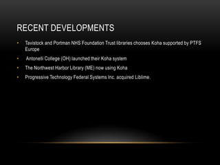 RECENT DEVELOPMENTS
•   Tavistock and Portman NHS Foundation Trust libraries chooses Koha supported by PTFS
    Europe
•   Antonelli College (OH) launched their Koha system
•   The Northwest Harbor Library (ME) now using Koha
•   Progressive Technology Federal Systems Inc. acquired Liblime.
 