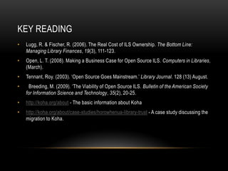 KEY READING
•   Lugg, R. & Fischer, R. (2006). The Real Cost of ILS Ownership. The Bottom Line:
    Managing Library Finances, 19(3), 111-123.
•   Open, L. T. (2008). Making a Business Case for Open Source ILS. Computers in Libraries,
    (March).
•   Tennant, Roy. (2003). ‘Open Source Goes Mainstream.’ Library Journal. 128 (13) August.
•     Breeding, M. (2009). ‘The Viability of Open Source ILS. Bulletin of the American Society
    for Information Science and Technology, 35(2), 20-25.
•   http://koha.org/about - The basic information about Koha
•   http://koha.org/about/case-studies/horowhenua-library-trust - A case study discussing the
    migration to Koha.
 