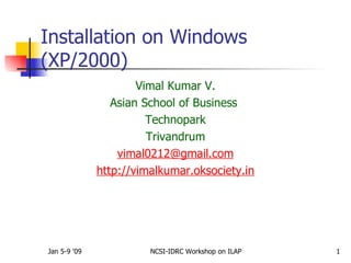Installation on Windows
(XP/2000)
                      Vimal Kumar V.
                 Asian School of Business
                        Technopark
                        Trivandrum
                  vimal0212@gmail.com
              http://vimalkumar.oksociety.in




Jan 5-9 '09             NCSI-IDRC Workshop on ILAP   1
 