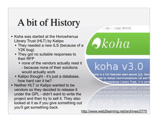 A bit of History
• Koha was started at the Horowhenua
    Library Trust (HLT) by Katipo
     • They needed a new ILS (because of a
       Y2K bug)
     • They got no suitable responses to
       their RFP
        • none of the vendors actually read it
          - because none of their solutions
          would actually work
     • Katipo thought - it’s just a database,
       how hard can it be?
•   Neither HLT or Katipo wanted to be
    vendors so they decided to release it
    under the GPL - didn’t want to write the
    project and then try to sell it. They also
    looked at it as if you give something out
    you’ll get something back.
                                            http://www.web2learning.net/archives/2775
 