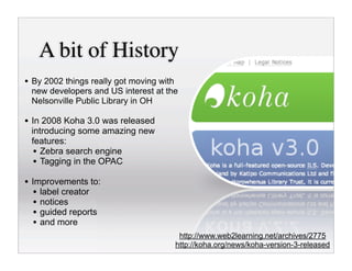 A bit of History
• By 2002 things really got moving with
 new developers and US interest at the
 Nelsonville Public Library in OH

• In 2008 Koha 3.0 was released
 introducing some amazing new
 features:
  • Zebra search engine
  • Tagging in the OPAC
• Improvements to:
  • label creator
  • notices
  • guided reports
  • and more
                                           http://www.web2learning.net/archives/2775
                                          http://koha.org/news/koha-version-3-released
 