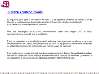 1.- INSTALACION DE UBUNTU
La siguiente guía para la instalación de Koha 3.0 es operativa utilizando la versión 9.04 de
Ubu...