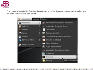 El acceso a la consola del Terminal, lo podemos ver en la siguiente captura para aquellos que
no estén familiarizados con Ubuntu.
 